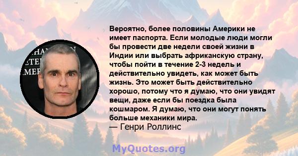 Вероятно, более половины Америки не имеет паспорта. Если молодые люди могли бы провести две недели своей жизни в Индии или выбрать африканскую страну, чтобы пойти в течение 2-3 недель и действительно увидеть, как может