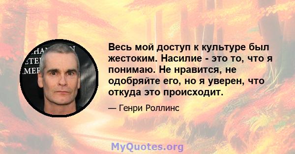 Весь мой доступ к культуре был жестоким. Насилие - это то, что я понимаю. Не нравится, не одобряйте его, но я уверен, что откуда это происходит.