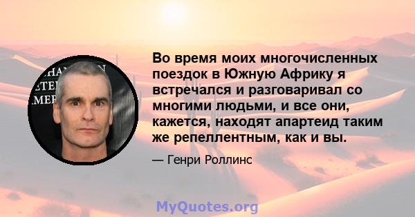 Во время моих многочисленных поездок в Южную Африку я встречался и разговаривал со многими людьми, и все они, кажется, находят апартеид таким же репеллентным, как и вы.