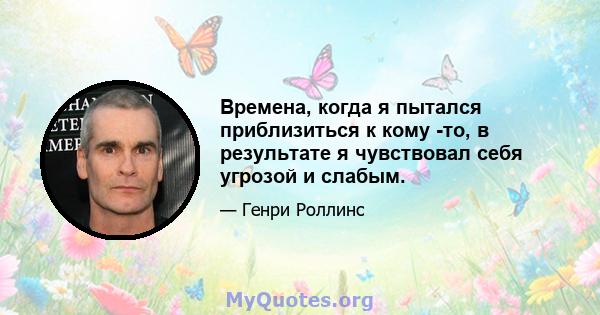 Времена, когда я пытался приблизиться к кому -то, в результате я чувствовал себя угрозой и слабым.