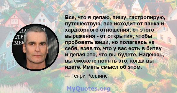 Все, что я делаю, пишу, гастролирую, путешествую, все исходит от панка и хардкорного отношения, от этого выражения - от открытия, чтобы пробовать вещи, но полагаясь на себя, взяв то, что у вас есть в битву и делая это,