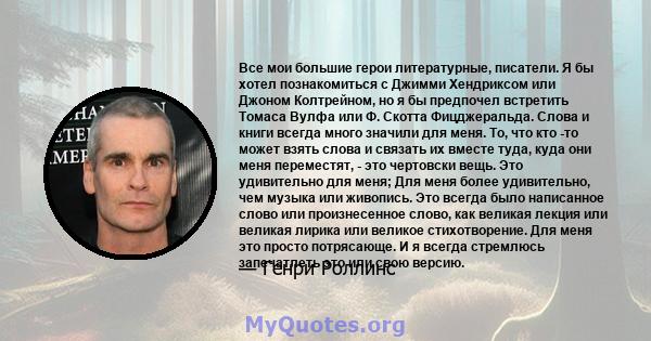 Все мои большие герои литературные, писатели. Я бы хотел познакомиться с Джимми Хендриксом или Джоном Колтрейном, но я бы предпочел встретить Томаса Вулфа или Ф. Скотта Фицджеральда. Слова и книги всегда много значили