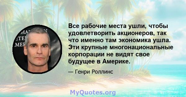 Все рабочие места ушли, чтобы удовлетворить акционеров, так что именно там экономика ушла. Эти крупные многонациональные корпорации не видят свое будущее в Америке.