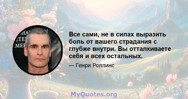 Все сами, не в силах выразить боль от вашего страдания с глубже внутри. Вы отталкиваете себя и всех остальных.