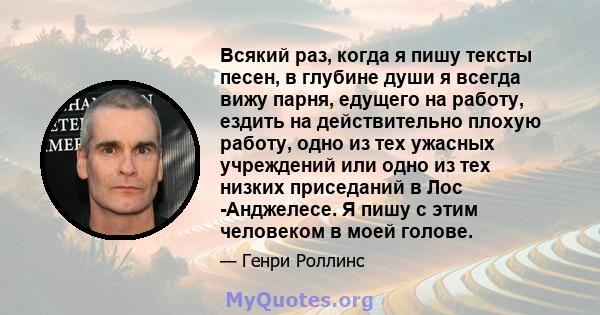 Всякий раз, когда я пишу тексты песен, в глубине души я всегда вижу парня, едущего на работу, ездить на действительно плохую работу, одно из тех ужасных учреждений или одно из тех низких приседаний в Лос -Анджелесе. Я