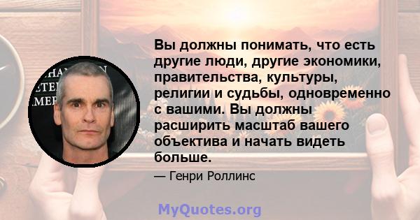 Вы должны понимать, что есть другие люди, другие экономики, правительства, культуры, религии и судьбы, одновременно с вашими. Вы должны расширить масштаб вашего объектива и начать видеть больше.