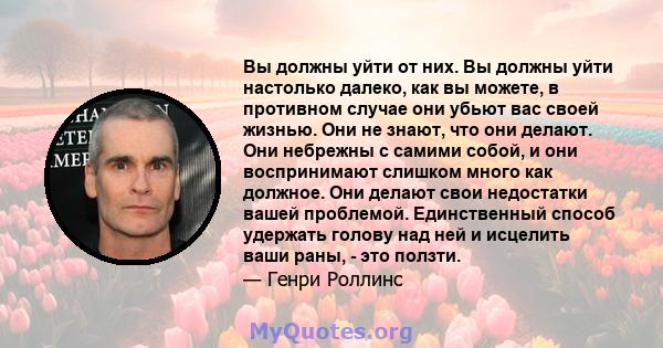 Вы должны уйти от них. Вы должны уйти настолько далеко, как вы можете, в противном случае они убьют вас своей жизнью. Они не знают, что они делают. Они небрежны с самими собой, и они воспринимают слишком много как