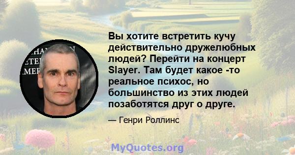 Вы хотите встретить кучу действительно дружелюбных людей? Перейти на концерт Slayer. Там будет какое -то реальное психос, но большинство из этих людей позаботятся друг о друге.