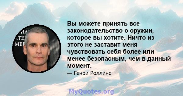 Вы можете принять все законодательство о оружии, которое вы хотите. Ничто из этого не заставит меня чувствовать себя более или менее безопасным, чем в данный момент.