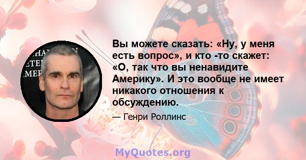 Вы можете сказать: «Ну, у меня есть вопрос», и кто -то скажет: «О, так что вы ненавидите Америку». И это вообще не имеет никакого отношения к обсуждению.