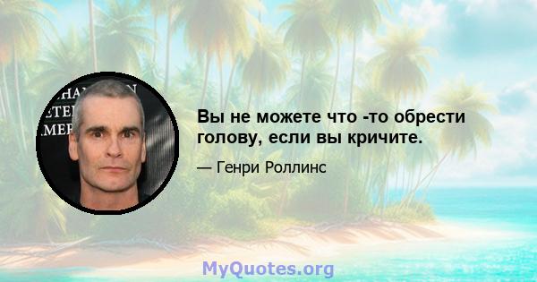 Вы не можете что -то обрести голову, если вы кричите.