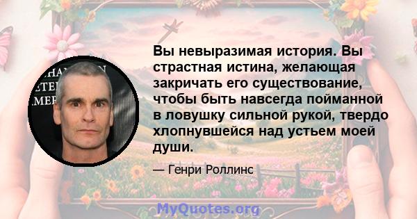 Вы невыразимая история. Вы страстная истина, желающая закричать его существование, чтобы быть навсегда пойманной в ловушку сильной рукой, твердо хлопнувшейся над устьем моей души.