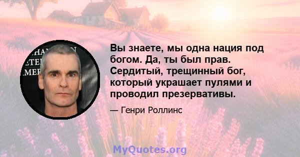 Вы знаете, мы одна нация под богом. Да, ты был прав. Сердитый, трещинный бог, который украшает пулями и проводил презервативы.