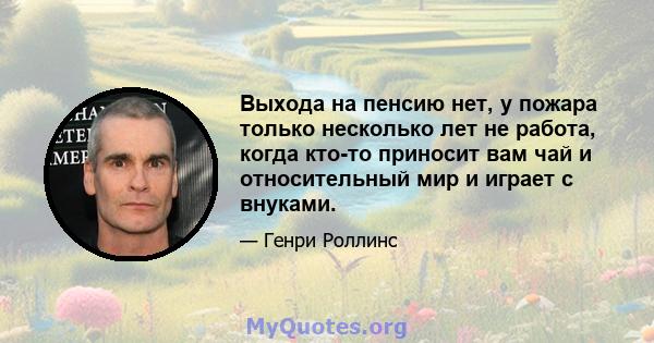 Выхода на пенсию нет, у пожара только несколько лет не работа, когда кто-то приносит вам чай и относительный мир и играет с внуками.