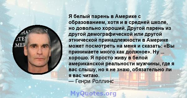 Я белый парень в Америке с образованием, хотя и в средней школе, но довольно хороший. Другой парень из другой демографической или другой этнической принадлежности в Америке может посмотреть на меня и сказать: «Вы