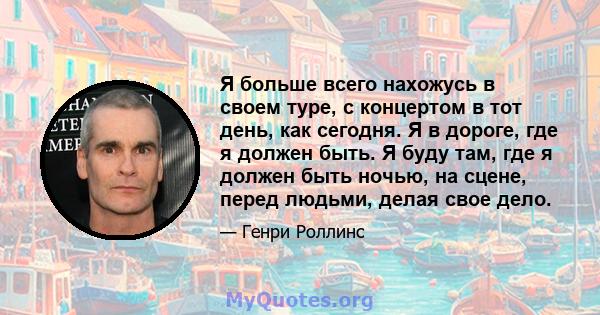 Я больше всего нахожусь в своем туре, с концертом в тот день, как сегодня. Я в дороге, где я должен быть. Я буду там, где я должен быть ночью, на сцене, перед людьми, делая свое дело.