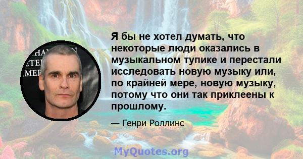 Я бы не хотел думать, что некоторые люди оказались в музыкальном тупике и перестали исследовать новую музыку или, по крайней мере, новую музыку, потому что они так приклеены к прошлому.