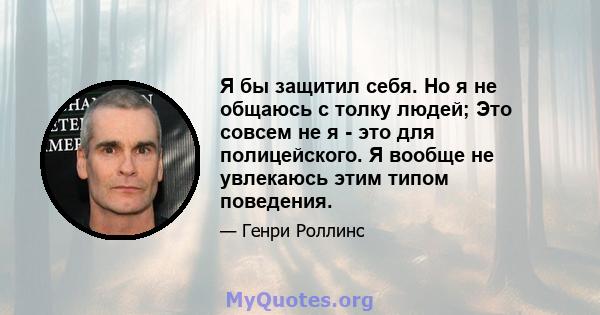 Я бы защитил себя. Но я не общаюсь с толку людей; Это совсем не я - это для полицейского. Я вообще не увлекаюсь этим типом поведения.