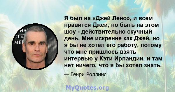 Я был на «Джей Лено», и всем нравится Джей, но быть на этом шоу - действительно скучный день. Мне искренне как Джей, но я бы не хотел его работу, потому что мне пришлось взять интервью у Кэти Ирландии, и там нет ничего, 