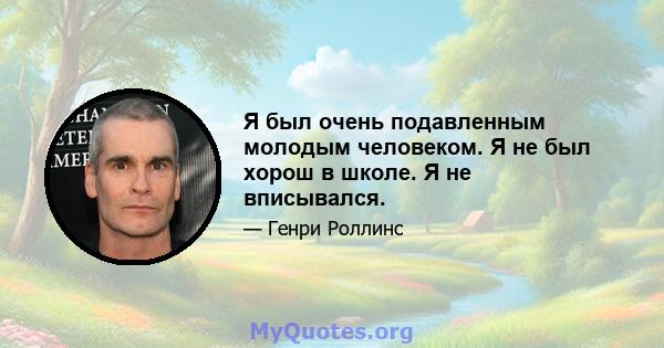 Я был очень подавленным молодым человеком. Я не был хорош в школе. Я не вписывался.