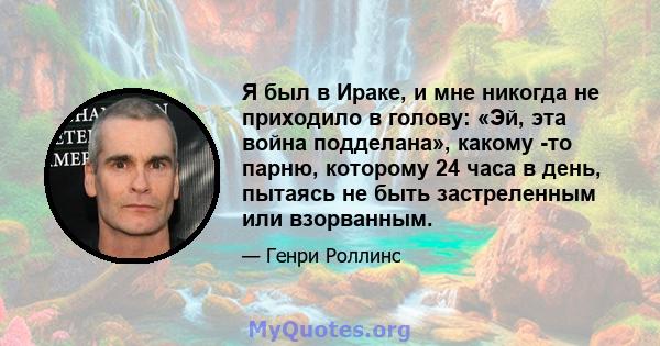 Я был в Ираке, и мне никогда не приходило в голову: «Эй, эта война подделана», какому -то парню, которому 24 часа в день, пытаясь не быть застреленным или взорванным.