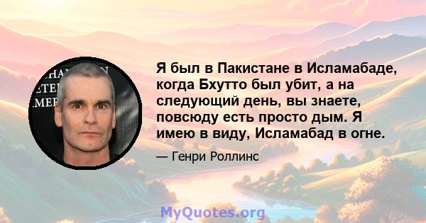 Я был в Пакистане в Исламабаде, когда Бхутто был убит, а на следующий день, вы знаете, повсюду есть просто дым. Я имею в виду, Исламабад в огне.