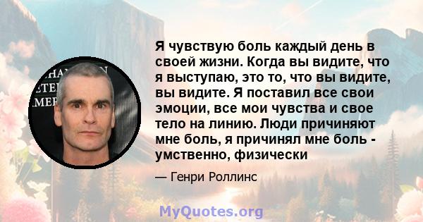 Я чувствую боль каждый день в своей жизни. Когда вы видите, что я выступаю, это то, что вы видите, вы видите. Я поставил все свои эмоции, все мои чувства и свое тело на линию. Люди причиняют мне боль, я причинял мне