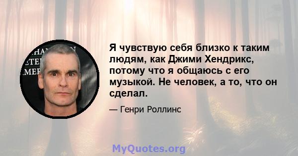 Я чувствую себя близко к таким людям, как Джими Хендрикс, потому что я общаюсь с его музыкой. Не человек, а то, что он сделал.