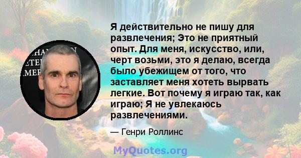 Я действительно не пишу для развлечения; Это не приятный опыт. Для меня, искусство, или, черт возьми, это я делаю, всегда было убежищем от того, что заставляет меня хотеть вырвать легкие. Вот почему я играю так, как