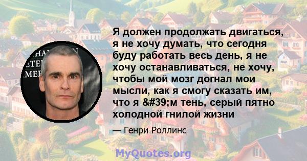 Я должен продолжать двигаться, я не хочу думать, что сегодня буду работать весь день, я не хочу останавливаться, не хочу, чтобы мой мозг догнал мои мысли, как я смогу сказать им, что я 'м тень, серый пятно холодной