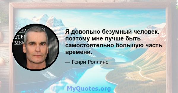 Я довольно безумный человек, поэтому мне лучше быть самостоятельно большую часть времени.