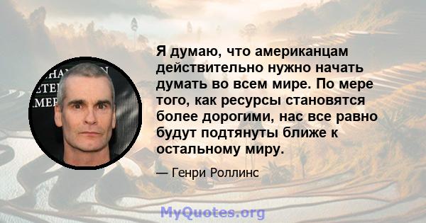 Я думаю, что американцам действительно нужно начать думать во всем мире. По мере того, как ресурсы становятся более дорогими, нас все равно будут подтянуты ближе к остальному миру.