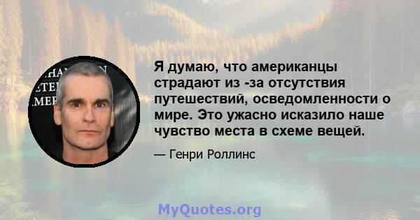 Я думаю, что американцы страдают из -за отсутствия путешествий, осведомленности о мире. Это ужасно исказило наше чувство места в схеме вещей.