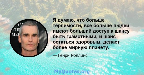 Я думаю, что больше терпимости, все больше людей имеют больший доступ к шансу быть грамотными, и шанс остаться здоровым, делает более мирную планету.