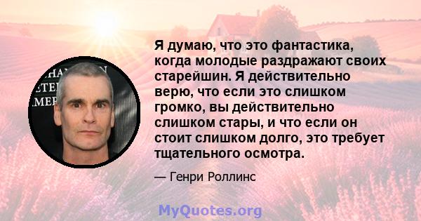 Я думаю, что это фантастика, когда молодые раздражают своих старейшин. Я действительно верю, что если это слишком громко, вы действительно слишком стары, и что если он стоит слишком долго, это требует тщательного