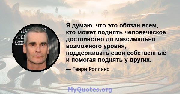 Я думаю, что это обязан всем, кто может поднять человеческое достоинство до максимально возможного уровня, поддерживать свои собственные и помогая поднять у других.