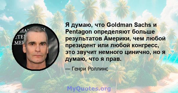 Я думаю, что Goldman Sachs и Pentagon определяют больше результатов Америки, чем любой президент или любой конгресс, это звучит немного цинично, но я думаю, что я прав.