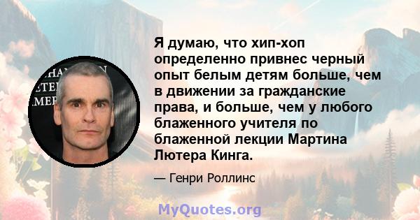 Я думаю, что хип-хоп определенно привнес черный опыт белым детям больше, чем в движении за гражданские права, и больше, чем у любого блаженного учителя по блаженной лекции Мартина Лютера Кинга.