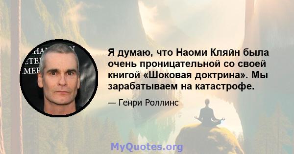 Я думаю, что Наоми Кляйн была очень проницательной со своей книгой «Шоковая доктрина». Мы зарабатываем на катастрофе.