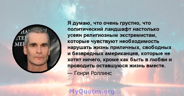 Я думаю, что очень грустно, что политический ландшафт настолько усеян религиозным экстремистам, которые чувствуют необходимость нарушать жизнь приличных, свободных и безвредных американцев, которые не хотят ничего,