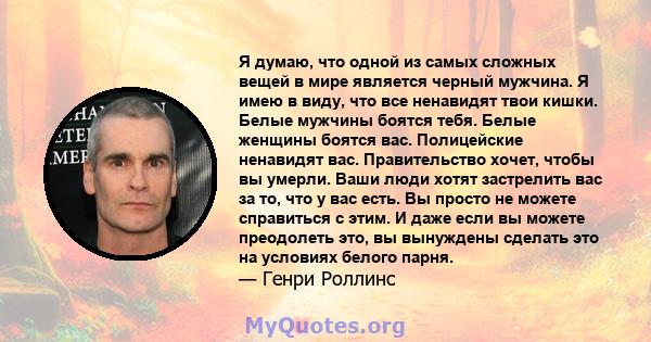 Я думаю, что одной из самых сложных вещей в мире является черный мужчина. Я имею в виду, что все ненавидят твои кишки. Белые мужчины боятся тебя. Белые женщины боятся вас. Полицейские ненавидят вас. Правительство хочет, 