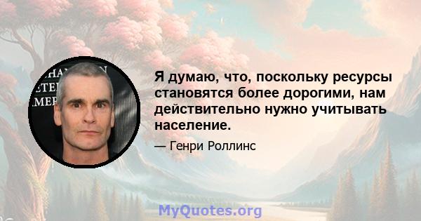 Я думаю, что, поскольку ресурсы становятся более дорогими, нам действительно нужно учитывать население.