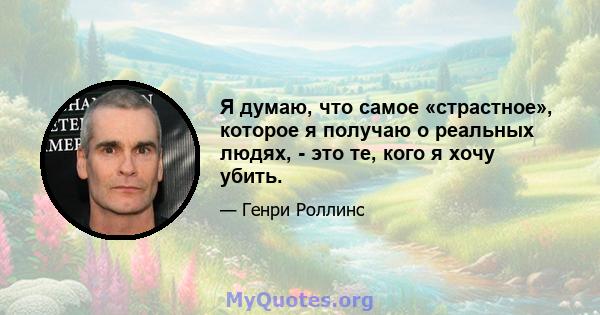 Я думаю, что самое «страстное», которое я получаю о реальных людях, - это те, кого я хочу убить.