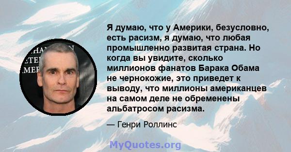 Я думаю, что у Америки, безусловно, есть расизм, я думаю, что любая промышленно развитая страна. Но когда вы увидите, сколько миллионов фанатов Барака Обама не чернокожие, это приведет к выводу, что миллионы американцев 