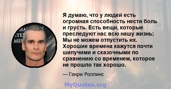 Я думаю, что у людей есть огромная способность нести боль и грусть. Есть вещи, которые преследуют нас всю нашу жизнь; Мы не можем отпустить их. Хорошие времена кажутся почти шипучими и сказочными по сравнению со