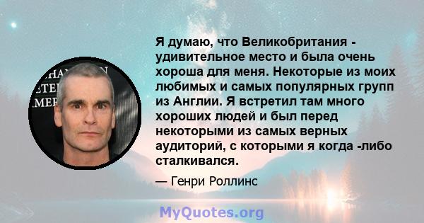 Я думаю, что Великобритания - удивительное место и была очень хороша для меня. Некоторые из моих любимых и самых популярных групп из Англии. Я встретил там много хороших людей и был перед некоторыми из самых верных