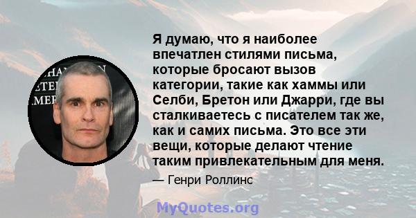 Я думаю, что я наиболее впечатлен стилями письма, которые бросают вызов категории, такие как хаммы или Селби, Бретон или Джарри, где вы сталкиваетесь с писателем так же, как и самих письма. Это все эти вещи, которые