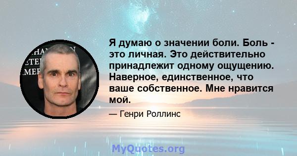 Я думаю о значении боли. Боль - это личная. Это действительно принадлежит одному ощущению. Наверное, единственное, что ваше собственное. Мне нравится мой.