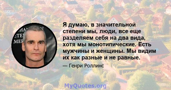 Я думаю, в значительной степени мы, люди, все еще разделяем себя на два вида, хотя мы монотипические. Есть мужчины и женщины. Мы видим их как разные и не равные.