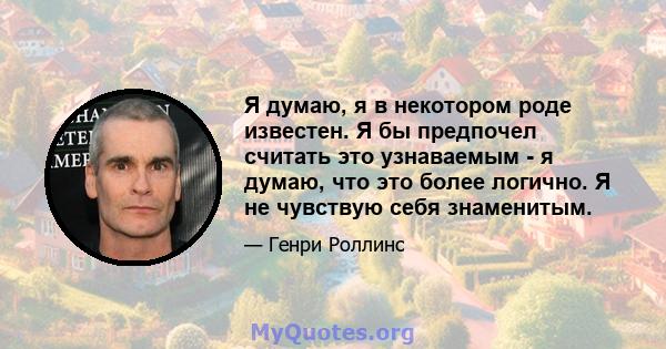 Я думаю, я в некотором роде известен. Я бы предпочел считать это узнаваемым - я думаю, что это более логично. Я не чувствую себя знаменитым.